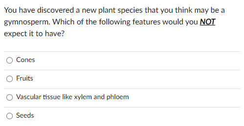 You have discovered a new plant species that you think may be a
gymnosperm. Which of the following features would you NOT
expect it to have?
Cones
Fruits
Vascular tissue like xylem and phloem
Seeds
