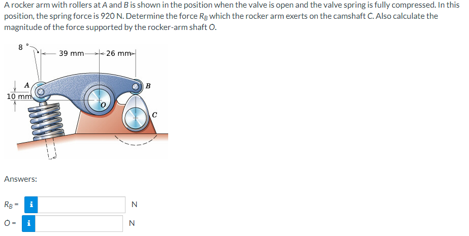 A rocker arm with rollers at A and B is shown in the position when the valve is open and the valve spring is fully compressed. In this
position, the spring force is 920 N. Determine the force Rg which the rocker arm exerts on the camshaft C. Also calculate the
magnitude of the force supported by the rocker-arm shaft O.
8
A
10 mm
Answers:
Rg=
i
28
O=
MI
39 mm-
-26 mm
N
N
B
C