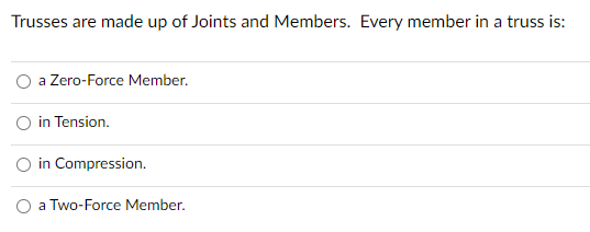 Trusses are made up of Joints and Members. Every member in a truss is:
a Zero-Force Member.
in Tension.
O in Compression.
a Two-Force Member.