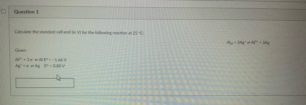 D
Question 1
Calculate the standard cell emf (in V) for the following reaction at 25 °C:
Given:
Al3+ + 3 e Al E° -1.66 V
Ag+eAg Eº = 0.80 V
Al(s) + 3AgA1³+ + 3Ag