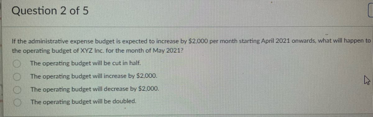 Question 2 of 5
If the administrative expense budget is expected to increase by $2,000 per month starting April 2021 onwards, what will happen to
the operating budget of XYZ Inc. for the month of May 2021?
The operating budget will be cut in half.
The operating budget will increase by $2.000.
The operating budget will decrease by $2,000.
The operating budget will be doubled.
0000