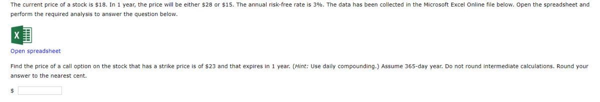 The current price of a stock is $18. In 1 year, the price will be either $28 or $15. The annual risk-free rate is 3%. The data has been collected in the Microsoft Excel Online file below. Open the spreadsheet and
perform the required analysis to answer the question below.
X
Open spreadsheet
Find the price of a call option on the stock that has a strike price is of $23 and that expires in 1 year. (Hint: Use daily compounding.) Assume 365-day year. Do not round intermediate calculations. Round your
answer to the nearest cent.
$