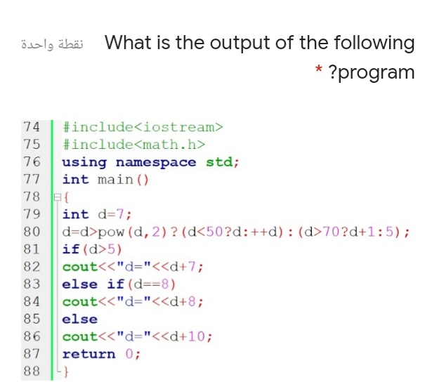 نقطة واحدة
What is the output of the following
?program
74
#include<iostream>
75
#include<math.h>
using namespace std;
int main ()
76
77
78 B{
int d=7;
d=d>pow (d, 2) ? (d<50?d:++d) : (d>70?d+1:5);
if(d>5)
79
80
81
82
cout<<"d="<<d+7;
else if(d==8)
83
84
cout<<"d="<<d+8;
85
else
86
cout<<"d="<<d+10;
87
return 0;
88
