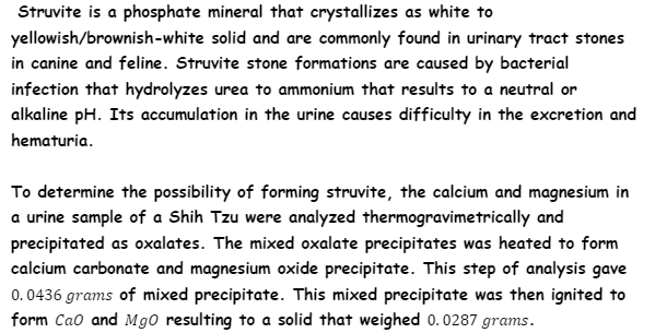 Struvite is a phosphate mineral that crystallizes as white to
yellowish/brownish-white solid and are commonly found in urinary tract stones
in canine and feline. Struvite stone formations are caused by bacterial
infection that hydrolyzes urea to ammonium that results to a neutral or
alkaline pH. Its accumulation in the urine causes difficulty in the excretion and
hematuria.
To determine the possibility of forming struvite, the calcium and magnesium in
a urine sample of a Shih Tzu were analyzed thermogravimetrically and
precipitated as oxalates. The mixed oxalate precipitates was heated to form
calcium carbonate and magnesium oxide precipitate. This step of analysis gave
0.0436 grams of mixed precipitate. This mixed precipitate was then ignited to
form Cao and Mg0 resulting to a solid that weighed 0.0287 grams.
