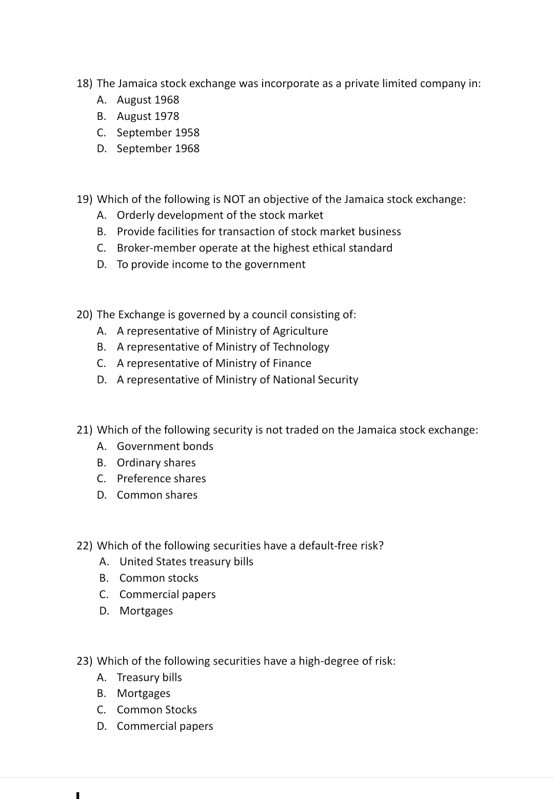 18) The Jamaica stock exchange was incorporate as a private limited company in:
A. August 1968
B. August 1978
C. September 1958
D. September 1968
19) Which of the following is NOT an objective of the Jamaica stock exchange:
A. Orderly development of the stock market
В.
Provide facilities for transaction of stock market business
C. Broker-member operate at the highest ethical standard
D. To provide income to the government
20) The Exchange is governed by a council consisting of:
A. A representative of Ministry of Agriculture
B. A representative of Ministry of Technology
C. A representative of Ministry of Finance
D. A representative of Ministry of National Security
21) Which of the following security is not traded on the Jamaica stock exchange:
A. Government bonds
B. Ordinary shares
С.
Preference shares
D. Common shares
22) Which of the following securities have a default-free risk?
A. United States treasury bills
B. Common stocks
C. Commercial papers
D. Mortgages
23) Which of the following securities have a high-degree of risk:
A. Treasury bills
В. Mortgages
C. Common Stocks
D. Commercial papers
