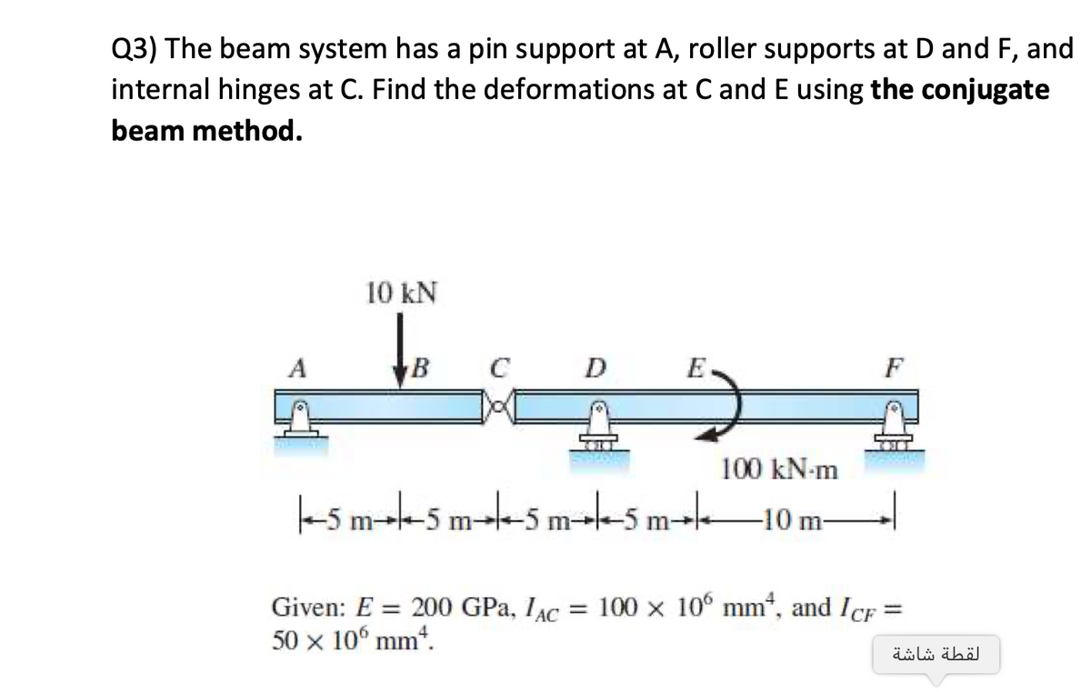 Q3) The beam system has a pin support at A, roller supports at D and F, and
internal hinges at C. Find the deformations at C and E using the conjugate
beam method.
10 kN
A
C
D
E
F
100 kN-m
k5 mt-5 m--5 m5 m-k10 m-
= 100 x 10° mm*, and ICF
Given: E = 200 GPa, IAC
50 x 10° mm“.
%3D
لقطة شاشة

