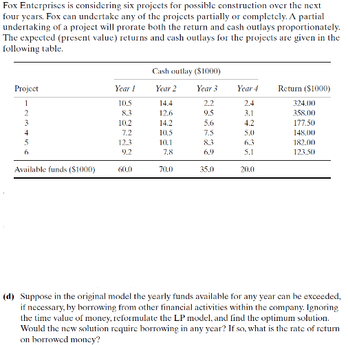 Fox Enterprises is considering six projects for possible construction over the next
four ycars. Fox can undertake any of the projects partially or completely. A partial
undertaking of a project will prorate both the return and cash outlays proportionately.
The expected (present value) returns and cash outlays for the projects are given in the
following table.
Cash outlay ($1000)
Project
Year !
Year 2
Year 3
Year 4
Return ($1000)
1
10.5
14.4
2.2
2.4
324.00
8.3
12.6
9.5
3.1
358.00
3
10.2
14.2
5.6
4.2
177.50
4
7.2
10.5
7.5
5.0
148.00
5
12.3
10.1
8.3
6.3
182.00
9.2
7.8
6.9
5.1
123.50
Available funds ($1000)
60.0
70.0
35.0
20,0
(d) Suppose in the original model the yearly funds available for any year can be exceeded,
if necessary, by borrowing from other financial activities within the company. Ignoring
the time value of money, reformulate the LP model, and flind the optimum solution.
Would the new solution require borrowing in any ycar? If so, what is the rate of return
on borrowed moncy?
