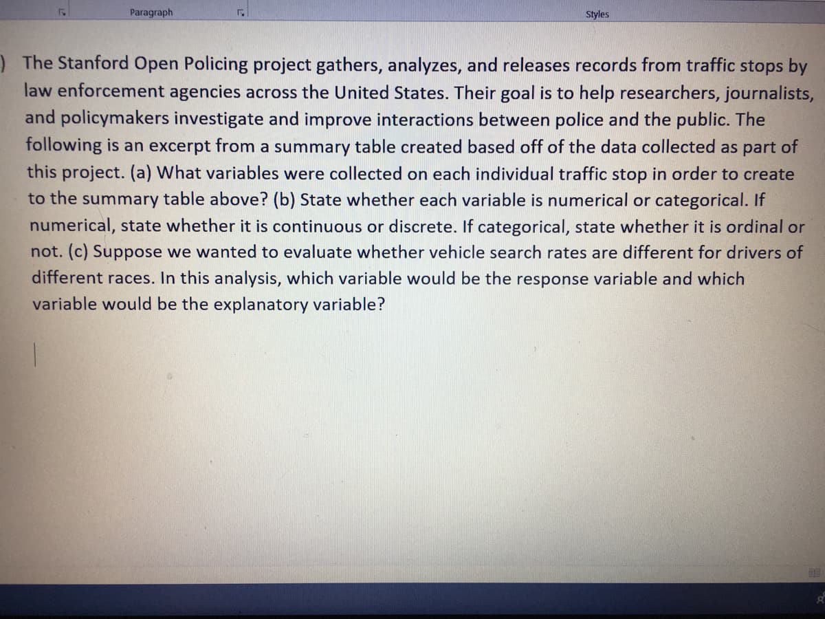 Paragraph
Styles
)The Stanford Open Policing project gathers, analyzes, and releases records from traffic stops by
law enforcement agencies across the United States. Their goal is to help researchers, journalists,
and policymakers investigate and improve interactions between police and the public. The
following is an excerpt from a summary table created based off of the data collected as part of
this project. (a) What variables were collected on each individual traffic stop in order to create
to the summary table above? (b) State whether each variable is numerical or categorical. If
numerical, state whether it is continuous or discrete. If categorical, state whether it is ordinal or
not. (c) Suppose we wanted to evaluate whether vehicle search rates are different for drivers of
different races. In this analysis, which variable would be the response variable and which
variable would be the explanatory variable?
