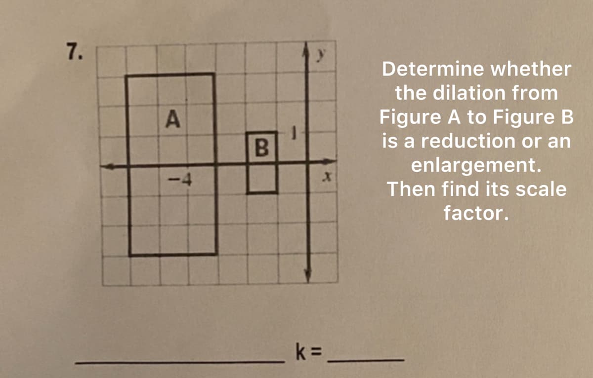 7.
A
<-4
B
k =
-
X
Determine whether
the dilation from
Figure A to Figure B
is a reduction or an
enlargement.
Then find its scale
factor.