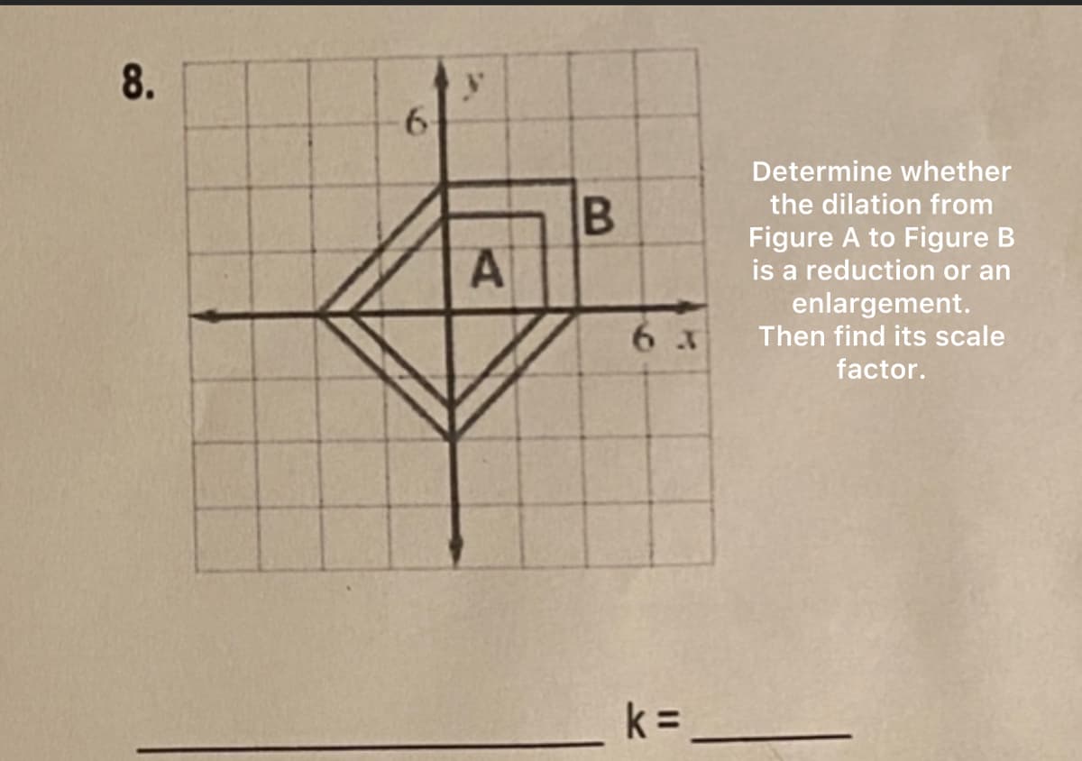 8.
6
y
A
B
63
Determine whether
the dilation from
Figure A to Figure B
is a reduction or an
enlargement.
Then find its scale
factor.
k =