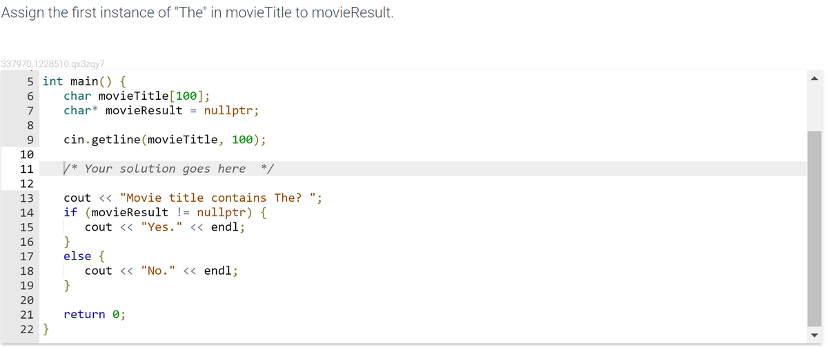 Assign the first instance of "The" in movieTitle to movieResult.
337970.1228510.qx3zqy7
5 int main() {
char movieTitle[100];
6
7
char* movieResult
nullptr;
8
9
cin.getline(movieTitle, 100);
10
11
/* Your solution goes here */
12
cout <« "Movie title contains The? ";
if (movieResult != nullptr) {
cout << "Yes." << endl;
}
else {
cout << "No." << endl;
}
14
15
16
17
18
19
20
21
return 0;
22 }
H H H H d d d d N N N
