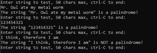 Enter string to test, 50 chars max, ctrl-C to end:
Mr. Owl ate my metal worm
The string "Mr. Owl ate my metal worm" is a palindrome!
Enter string to test, 50 chars max, ctrl-C to end:
123454321
The string "123454321" is a palindrome!
Enter string to test, 50 chars max, ctrl-C to end:
I think, therefore I am
The string "I think, therefore I am" is NOT a palindrome!
Enter string to test, 50 chars max, ctrl-C to end:

