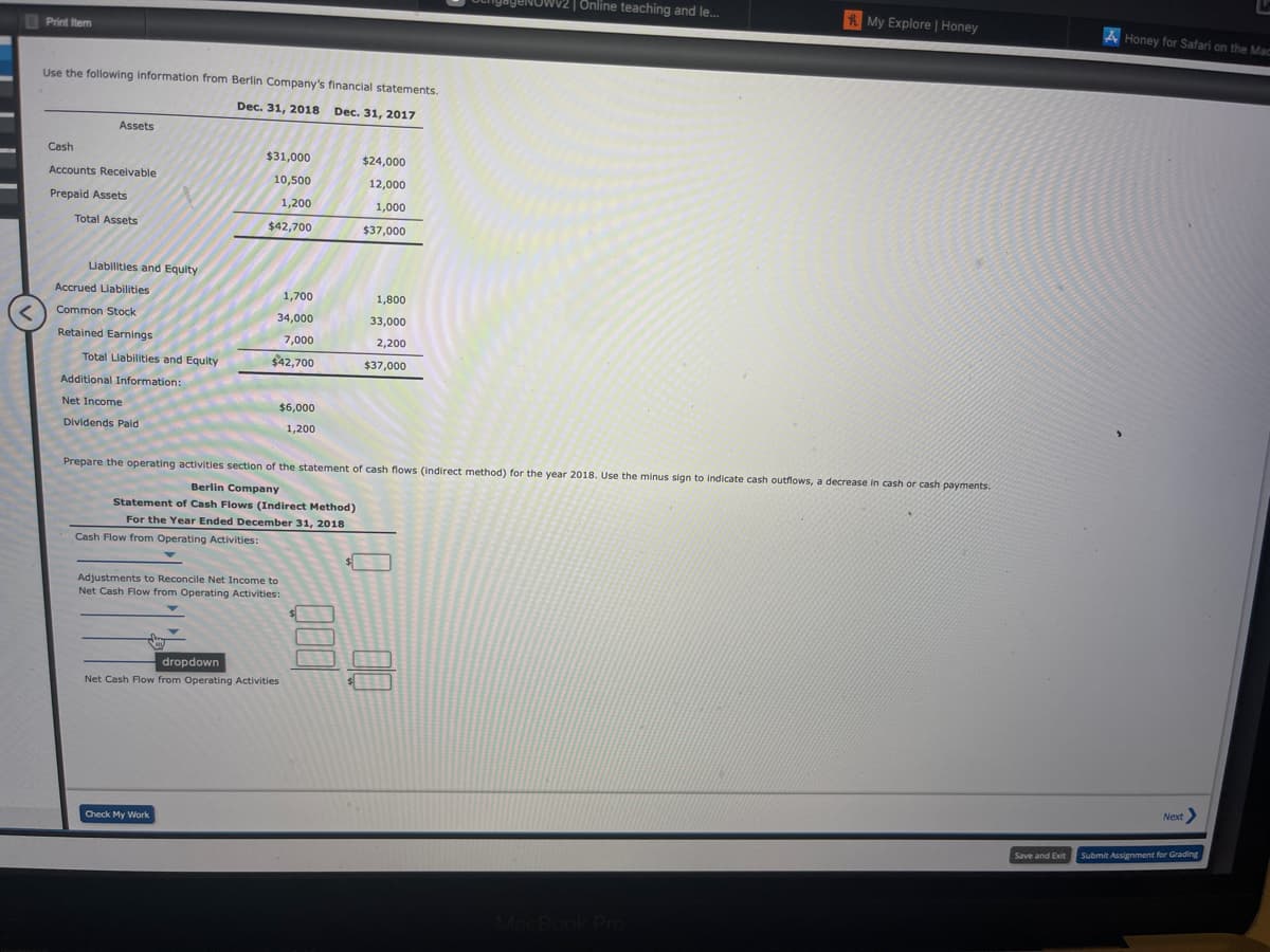 ENOWV2 | Online teaching and le...
RMy Explore | Honey
A Honey for Safari on the Mac
Print tem
Use the following information from Berlin Company's financial statements.
Dec. 31, 2018 Dec. 31, 2017
Assets
Cash
$31,000
$24,000
Accounts Receivable
10,500
12,000
Prepaid Assets
1,200
1,000
Total Assets
$42,700
$37,000
Liabilities and Equity
Accrued Liabilities
1,700
1,800
Common Stock
34,000
33,000
Retained Earnings
7,000
2,200
Total Llabilities and Equity
$42,700
$37,000
Additional Information:
Net Income
$6,000
Dividends Pald
1,200
Prepare the operating activities section of the statement of cash flows (indirect method) for the year 2018. Use the minus sign to indicate cash outflows, a decrease in cash or cash payments.
Berlin Company
Statement of Cash Flows (Indirect Method)
For the Year Ended December 31, 2018
Cash Flow from Operating Activities:
Adjustments to Reconcile Net Income to
Net Cash Flow from Operating Activities:
dropdown
Net Cash Flow from Operating Activities
Next
Check My Work
Save and Exit
Submit Assignment for Grading
MacBook Pro
