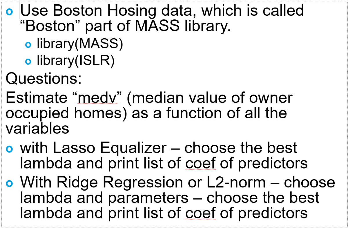 Use Boston Hosing data, which is called
"Boston" part of MASS library.
o library(MASS)
o library(ISLR)
Questions:
Estimate “medv" (median value of owner
occupied homes) as a function of all the
variables
o with Lasso Equalizer – choose the best
lambda and print list of coef of predictors
o With Ridge Regression or L2-norm – choose
lambda and parameters – choose the best
lambda and print list of coef of predictors
