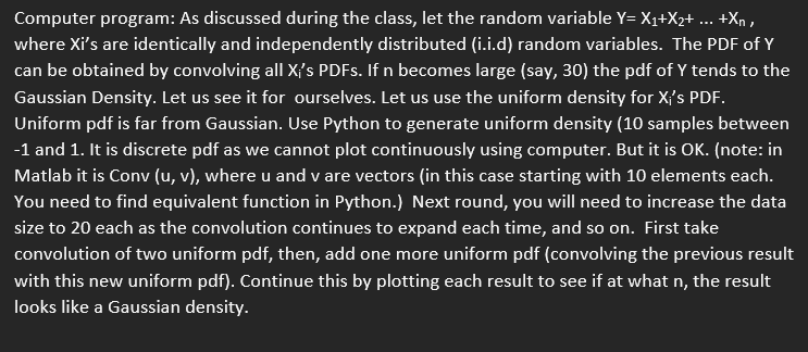 Computer program: As discussed during the class, let the random variable Y= X1+X2+ ... +Xn ,
where Xi's are identically and independently distributed (i.i.d) random variables. The PDF of Y
can be obtained by convolving all X{'s PDFS. If n becomes large (say, 30) the pdf of Y tends to the
Gaussian Density. Let us see it for ourselves. Let us use the uniform density for X{'s PDF.
Uniform pdf is far from Gaussian. Use Python to generate uniform density (10 samples between
-1 and 1. It is discrete pdf as we cannot plot continuously using computer. But it is OK. (note: in
Matlab it is Conv (u, v), where u and v are vectors (in this case starting with 10 elements each.
You need to find equivalent function in Python.) Next round, you will need to increase the data
size to 20 each as the convolution continues to expand each time, and so on. First take
convolution of two uniform pdf, then, add one more uniform pdf (convolving the previous result
with this new uniform pdf). Continue this by plotting each result to see if at what n, the result
looks like a Gaussian density.
