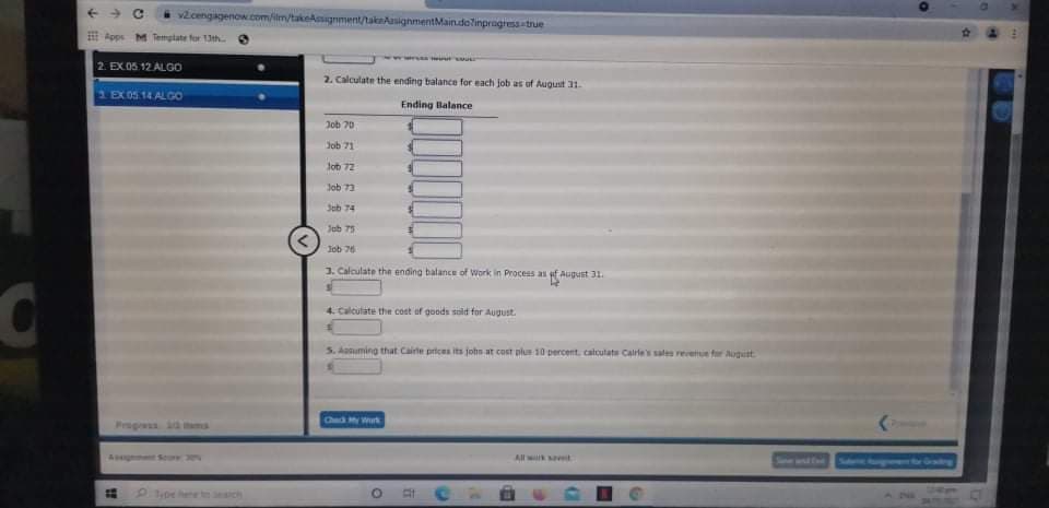 vcengagenow.com/im/takekgnment/taknAasignmentMain.dolinpragress true
E Apps M Temgtate for 13th
2. EX 05.12 ALGO
2. Calculate the ending balance for each job as of August 31.
1EX0514 ALGO
Ending Balance
Job 70
Job 71
Job 72
Job 73
Job 74
Jab 75
Job 76
3. Calculate the ending balance of Work in Process as f August 31.
4. Calcutate the cost of goods sild for August.
5. Aanuming that Cairte prices its john at cost plus 10 percent. calculate Calrle sales revetue fer August
Check My Wark
Progress id ms
A t So
All wk st
Send
pe hene te eich
