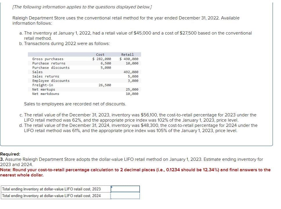 [The following information applies to the questions displayed below.]
Raleigh Department Store uses the conventional retail method for the year ended December 31, 2022. Available
information follows:
a. The inventory at January 1, 2022, had a retail value of $45,000 and a cost of $27,500 based on the conventional
retail method.
b. Transactions during 2022 were as follows:
Gross purchases
Purchase returns
Purchase discounts
Sales
Sales returns
Employee discounts
Freight-in
Net markups
Net markdowns
Cost
$ 282,000
Retail
$ 490,000
6,500
5,000
10,000
492,000
5,000
3,000
26,500
25,000
10,000
Sales to employees are recorded net of discounts.
c. The retail value of the December 31, 2023, inventory was $56,100, the cost-to-retail percentage for 2023 under the
LIFO retail method was 62%, and the appropriate price index was 102% of the January 1, 2023, price level.
d. The retail value of the December 31, 2024, inventory was $48,300, the cost-to-retail percentage for 2024 under the
LIFO retail method was 61%, and the appropriate price index was 105% of the January 1, 2023, price level.
Required:
3. Assume Raleigh Department Store adopts the dollar-value LIFO retail method on January 1, 2023. Estimate ending inventory for
2023 and 2024.
Note: Round your cost-to-retail percentage calculation to 2 decimal places (i.e., 0.1234 should be 12.34%) and final answers to the
nearest whole dollar.
Total ending inventory at dollar-value LIFO retail cost, 2023
Total ending inventory at dollar-value LIFO retail cost, 2024