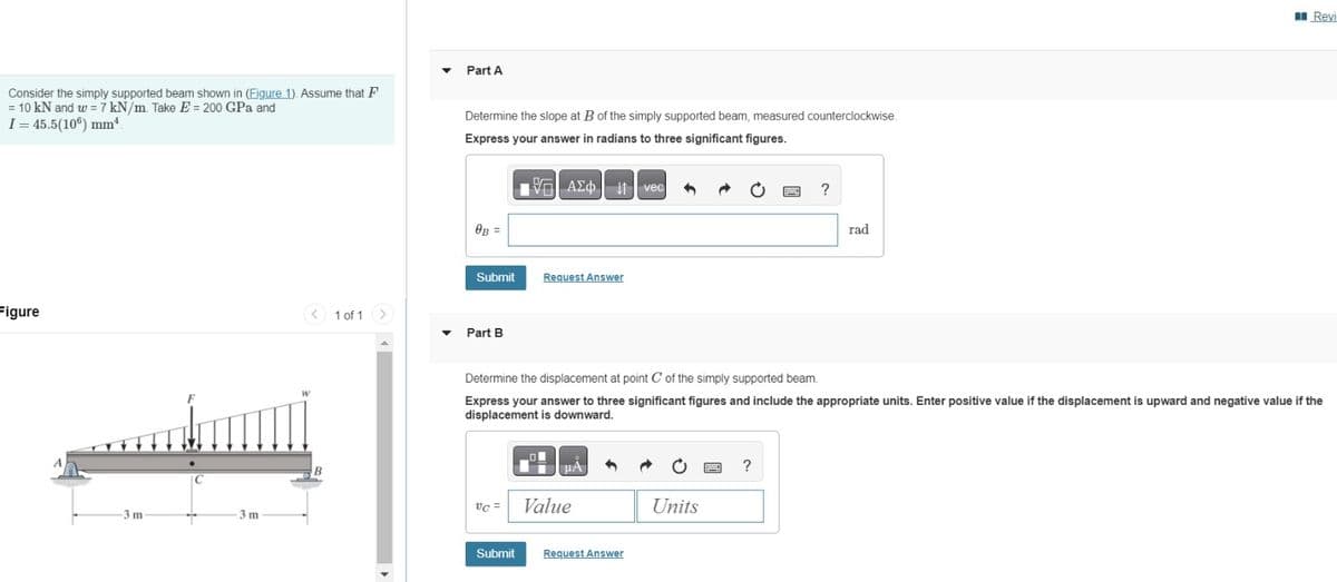 Consider the simply supported beam shown in (Figure 1). Assume that F
= 10 kN and w = 7 kN/m. Take E = 200 GPa and
I-45.5(10º) mm*
Part A
Determine the slope at B of the simply supported beam, measured counterclockwise.
Express your answer in radians to three significant figures.
ΜΕ ΑΣΦ. 11
vec
OB =
Submit
Request Answer
Figure
1 of 1
Part B
-3 m
C
3 m
?
rad
Revi
Determine the displacement at point C of the simply supported beam.
Express your answer to three significant figures and include the appropriate units. Enter positive value if the displacement is upward and negative value if the
displacement is downward.
B
VC = Value
Submit
Request Answer
Units
?