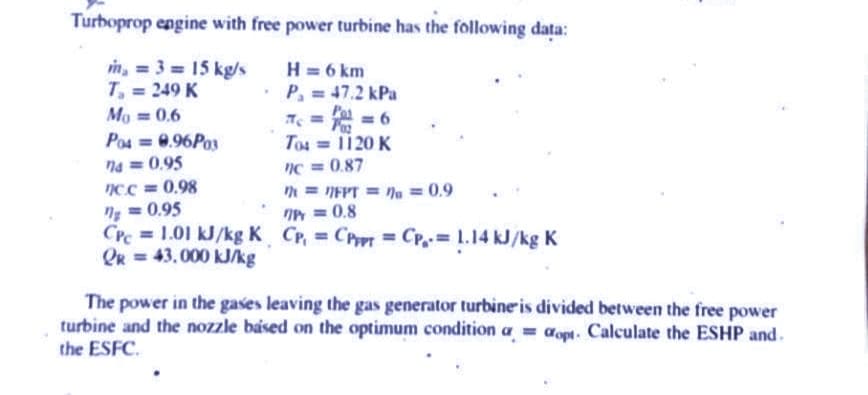 Turboprop engine with free power turbine has the following data:
H = 6 km
in, = 3= 15 kg/s
T₁ = 249 K
P₁ = 47.2 kPa
Mo = 0.6
P04 = 9.96P03
74 = 0.95
C.C= 0.98
g=0.95
CPc
1.01 kJ/kg K
QR = 43.000 kJ/kg
Pol=6
Poz
To4 = 1120 K
nc = 0.87
' = IFPT = D =0.9
7PY=0.8
CP₁ = CPT=Cp.= 1.14 kJ/kg K
The power in the gases leaving the gas generator turbine is divided between the free power
turbine and the nozzle based on the optimum condition a = dopt. Calculate the ESHP and.
the ESFC.