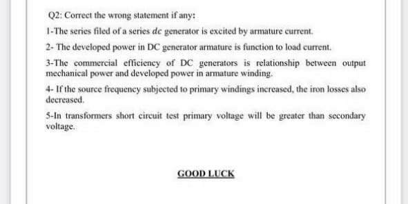 Q2: Correct the wrong statement if any:
1-The series filed of a series de generator is excited by armature current.
2- The developed power in DC generator armature is function to load current.
3-The commercial efficiency of DC generators is relationship between output
mechanical power and developed power in armature winding.
4- If the source frequeney subjected to primary windings increased, the iron losses also
decreased.
5-In transformers short circuit test primary voltage will be greater than secondary
voltage.
GOOD LUCK
