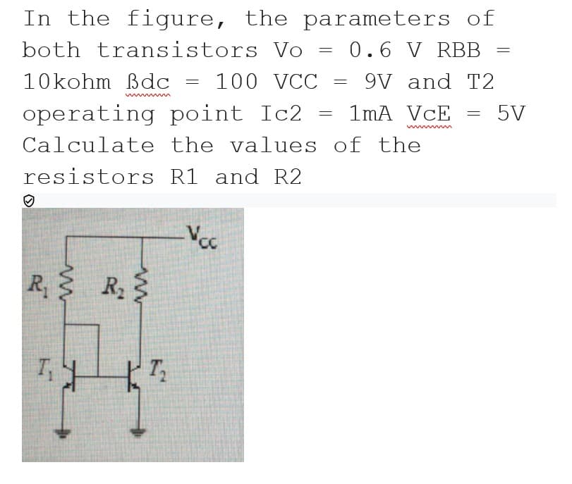 In the figure, the parameters of
both transistors Vo = 0.6 V RBB
10kohm Bdc
100 VCC
9V and T2
operating point Ic2
1mA VcE
5V
Calculate the values of the
resistors R1 and R2
R R
