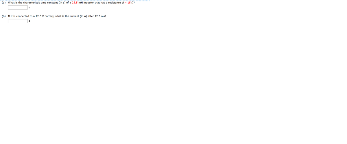(a) What is the characteristic time constant (in s) of a 25.5 mH inductor that has a resistance of 4.15 Q?
(b) If it is connected to a 12.0 V battery, what is the current (in A) after 12.5 ms?
A
