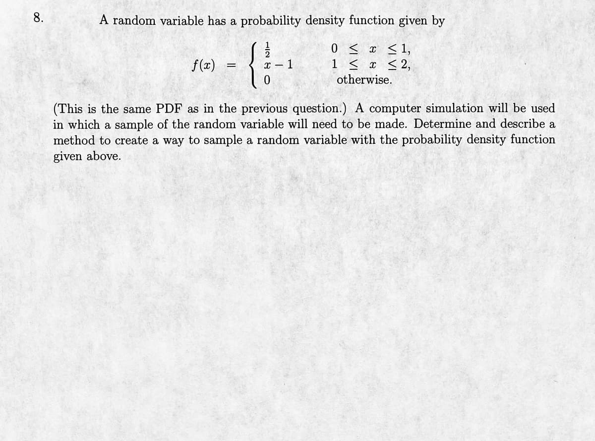 8.
A random variable has a probability density function given by
0 ≤ x ≤ 1,
1 ≤ x ≤ 2,
otherwise.
f(x)
=
{
x - 1
(This is the same PDF as in the previous question.) A computer simulation will be used
in which a sample of the random variable will need to be made. Determine and describe a
method to create a way to sample a random variable with the probability density function
given above.