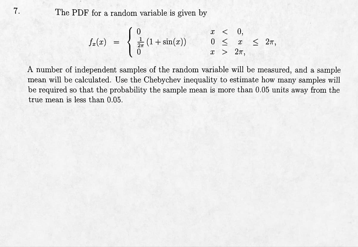 7.
The PDF for a random variable is given by
{}
0
fx(x)
=
(1 + sin(x))
X < 0,
0 ≤ x < 2T,
X > 2π,
A number of independent samples of the random variable will be measured, and a sample
mean will be calculated. Use the Chebychev inequality to estimate how many samples will
be required so that the probability the sample mean is more than 0.05 units away from the
true mean is less than 0.05.
