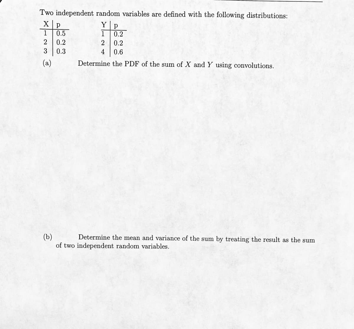 Two independent random variables are defined with the following distributions:
Xp
Y p
1
0.5
1
0.2
2 0.2
2
0.2
3
0.3
4 0.6
(a)
Determine the PDF of the sum of X and Y using convolutions.
(b)
Determine the mean and variance of the sum by treating the result as the sum
of two independent random variables.