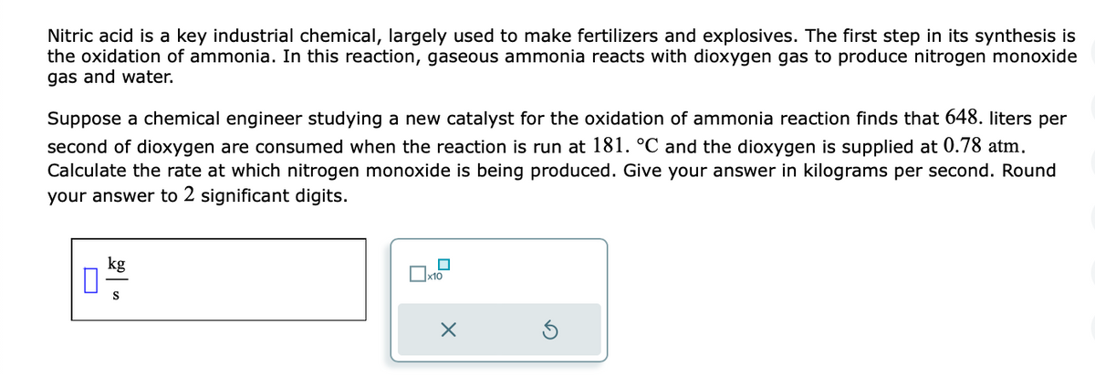 Nitric acid is a key industrial chemical, largely used to make fertilizers and explosives. The first step in its synthesis is
the oxidation of ammonia. In this reaction, gaseous ammonia reacts with dioxygen gas to produce nitrogen monoxide
gas and water.
Suppose a chemical engineer studying a new catalyst for the oxidation of ammonia reaction finds that 648. liters per
second of dioxygen are consumed when the reaction is run at 181. °℃ and the dioxygen is supplied at 0.78 atm.
Calculate the rate at which nitrogen monoxide is being produced. Give your answer in kilograms per second. Round
your answer to 2 significant digits.
kg
S
x10
X