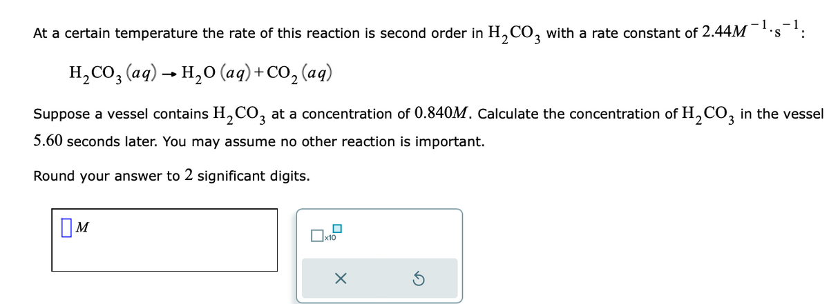 At a certain temperature the rate of this reaction is second order in H₂CO3 with a rate constant of 2.44M *S :
H₂CO3(aq) → H₂O (aq) + CO₂ (aq)
Suppose a vessel contains H₂CO3 at a concentration of 0.840M. Calculate the concentration of H₂CO3 in the vessel
5.60 seconds later. You may assume no other reaction is important.
Round your answer to 2 significant digits.
M
x10
X