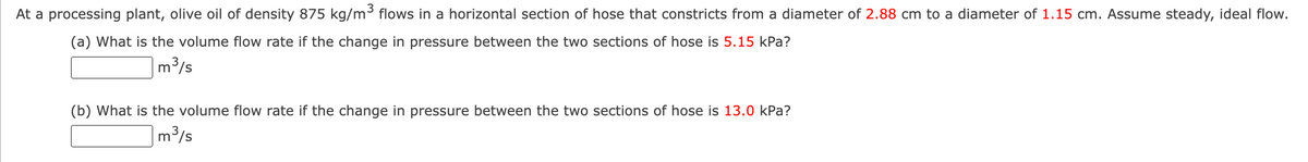 At a processing plant, olive oil of density 875 kg/m³ flows in a horizontal section of hose that constricts from a diameter of 2.88 cm to a diameter of 1.15 cm. Assume steady, ideal flow.
(a) What is the volume flow rate if the change in pressure between the two sections of hose is 5.15 kPa?
m³/s
(b) What is the volume flow rate if the change in pressure between the two sections of hose is 13.0 kPa?
m³/s