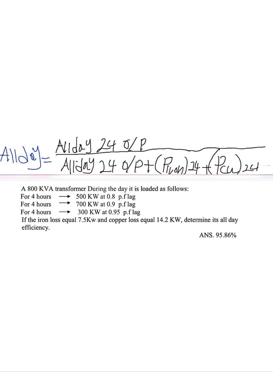 Allday=
Allday 240/P
Allday 24 0/P+ (Pivon) 14 + (PW)24
A 800 KVA transformer During the day it is loaded as follows:
For 4 hours
For 4 hours
For 4 hours
500 KW at 0.8 p.flag
700 KW at 0.9 p.flag
300 KW at 0.95 p.flag
If the iron loss equal 7.5Kw and copper loss equal 14.2 KW, determine its all day
efficiency.
ANS. 95.86%