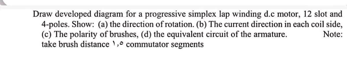 Draw developed diagram for a progressive simplex lap winding d.c motor, 12 slot and
4-poles. Show: (a) the direction of rotation. (b) The current direction in each coil side,
(c) The polarity of brushes, (d) the equivalent circuit of the armature.
take brush distance 1,0 commutator segments
Note: