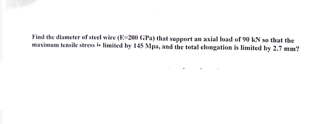 Find the diameter of steel wire (E-200 GPa) that support an axial load of 90 kN so that the
maximum tensile stress is limited by 145 Mpa, and the total elongation is limited by 2.7 mm?