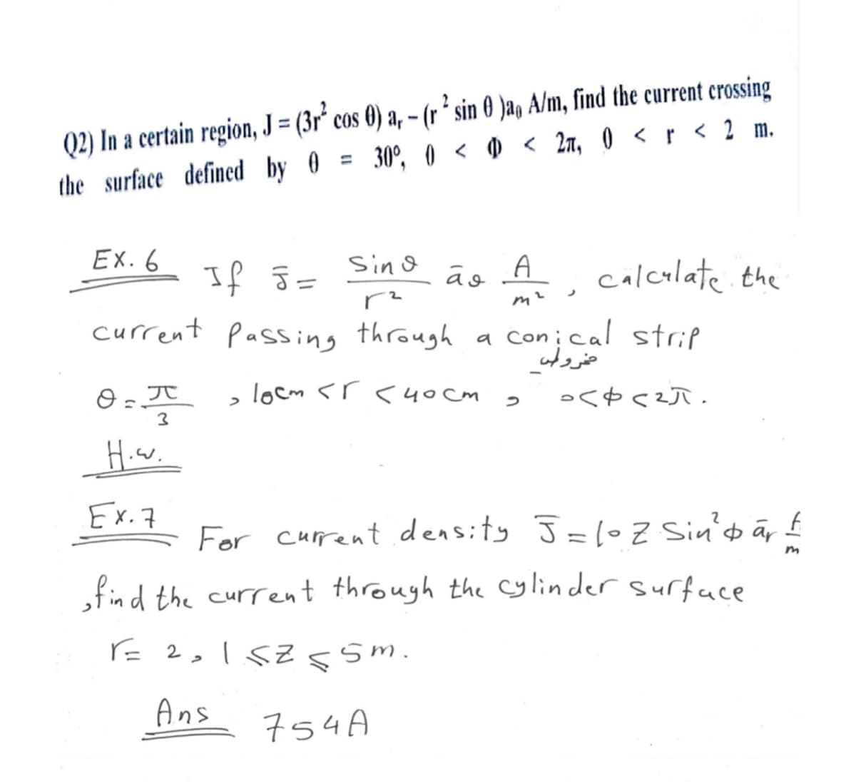 Q2) In a certain region, J = (3r² cos 0) a, - (r² sin 0 )a, A/m, find the current crossing
the surface defined by 0 = 30°, 0 < 0 < 2, 0 < r < 2 m.
Ex. 6
If J=
Sind
وة
A
calculate the
,
m²
a conical strip
current Passing through a con
مخروط
2
H..
>
locm <r<40cm
3
<<²π.
Ex. 7
For current density J = 10 Z Sin² &ār ±
find the current through the cylinder surface
F= 2,1.5Z ≤5m.
Ans
754A