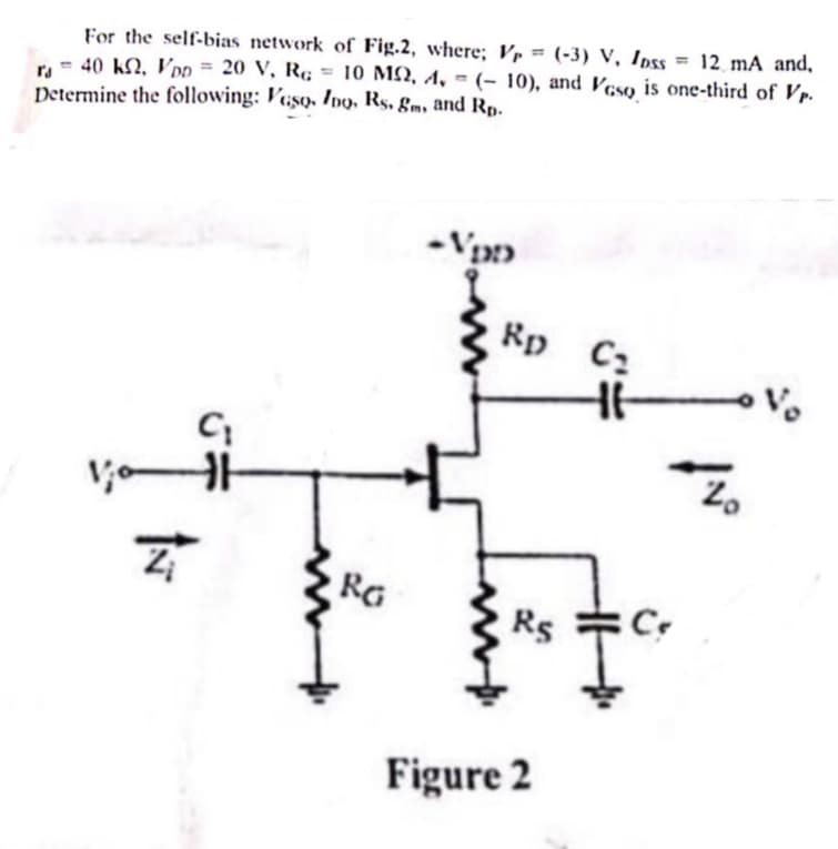 For the self-bias network of Fig.2, where; V = (-3) V, Ipss
CO
=
12 mA and,
ra = 40 k2, VDD = 20 V, RG = 10 MS, 1, (-10), and Vaso is one-third of Vp.
Determine the following: Veso, Ino, Rs, gm, and Rp.
Z
C₁
-VDD
Rp C₁
11-
RG
C
RS
Figure 2
Z