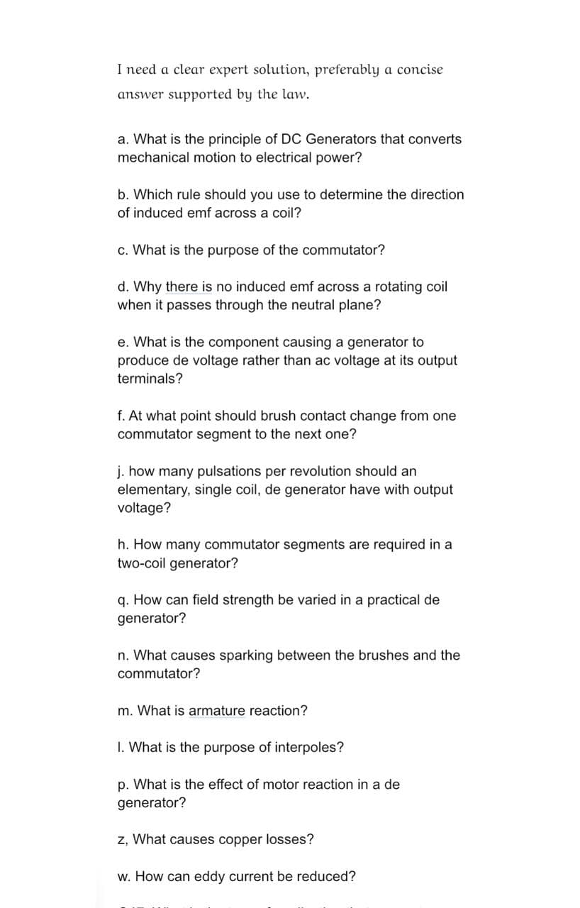 I need a clear expert solution, preferably a concise
answer supported by the law.
a. What is the principle of DC Generators that converts
mechanical motion to electrical power?
b. Which rule should you use to determine the direction
of induced emf across a coil?
c. What is the purpose of the commutator?
d. Why there is no induced emf across a rotating coil
when it passes through the neutral plane?
e. What is the component causing a generator to
produce de voltage rather than ac voltage at its output
terminals?
f. At what point should brush contact change from one
commutator segment to the next one?
j. how many pulsations per revolution should an
elementary, single coil, de generator have with output
voltage?
h. How many commutator segments are required in a
two-coil generator?
q. How can field strength be varied in a practical de
generator?
n. What causes sparking between the brushes and the
commutator?
m. What is armature reaction?
1. What is the purpose of interpoles?
p. What is the effect of motor reaction in a de
generator?
z, What causes copper losses?
w. How can eddy current be reduced?