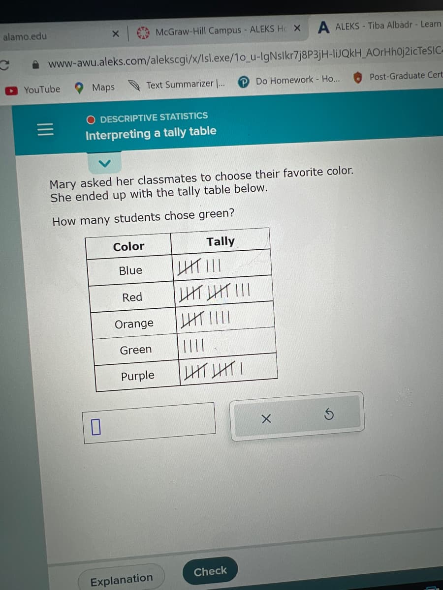 alamo.edu
McGraw-Hill Campus - ALEKS Hc X
www-awu.aleks.com/alekscgi/x/Isl.exe/10_u-IgNslkr7j8P3jH-liJQkH_AOrHhOj2icTeSIC-
YouTube
x|
Maps
O DESCRIPTIVE STATISTICS
Interpreting a tally table
0
Text Summarizer ...
Color
Blue
Mary asked her classmates to choose their favorite color.
She ended up with the tally table below.
How many students chose green?
Red
Orange
Green
Purple
Explanation
Tally
||||| |||
LIT LIT |||
|HT||||
||||
LHTLITI
A ALEKS-Tiba Albadr - Learn
Check
Do Homework - Ho...
X
Ś
Post-Graduate Cert
