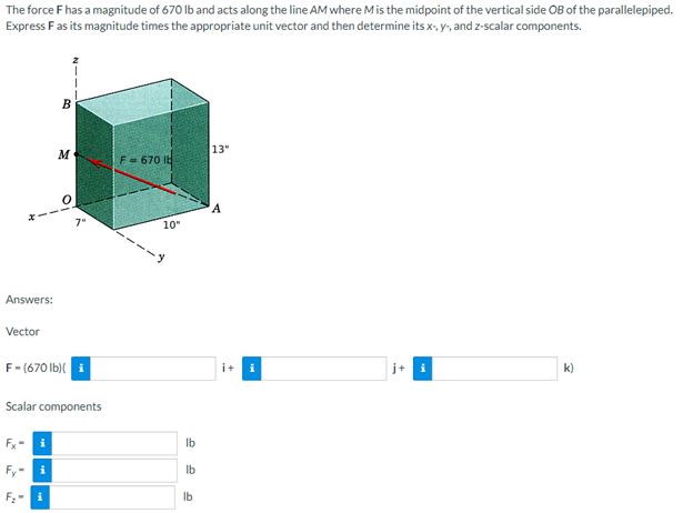 The force F has a magnitude of 670 lb and acts along the line AM where M is the midpoint of the vertical side OB of the parallelepiped.
Express F as its magnitude times the appropriate unit vector and then determine its x-, y, and z-scalar components.
B
13"
M
F = 670 It
A
j+
k)
Answers:
Vector
F-(670 lb)(i
Scalar components
Fx- i
Fy-i
i
10"
lb
lb
lb
i+