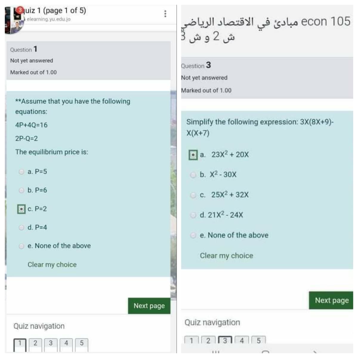 quiz 1 (page 1 of 5)
105 econ مبادئ في الاقتصاد الرياضی
ش 2 و ش
elearning yu.edu.jo
Question 1
Not yet answered
Question 3
Marked out of 1.00
Not yet answered
Marked out of 1.00
**Assume that you have the following
equations:
Simplify the following expression: 3X(8x+9)-
X(X+7)
4P+4Q=16
2P-Q=2
The equilibrium price is:
O a. 23x2 + 20X
O a. P=5
O b. X2-30X
O b. P=6
O c. 25X2 + 32X
Oc. P-2
d. 21X2-24X
O d. P-4
e. None of the above
O e. None of the above
Clear my choice
Clear my choice
Next page
Next page
Quiz navigation
Quiz navigation
12 31 4
...
