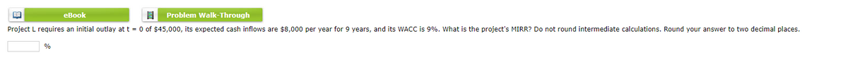 eBook
8 Problem Walk-Through
Project L requires an initial outlay at t = 0 of $45,000, its expected cash inflows are $8,000 per year for years, and its WACC is 9%. What is the project's MIRR? Do not round intermediate calculations. Round your answer to two decimal places.
BE