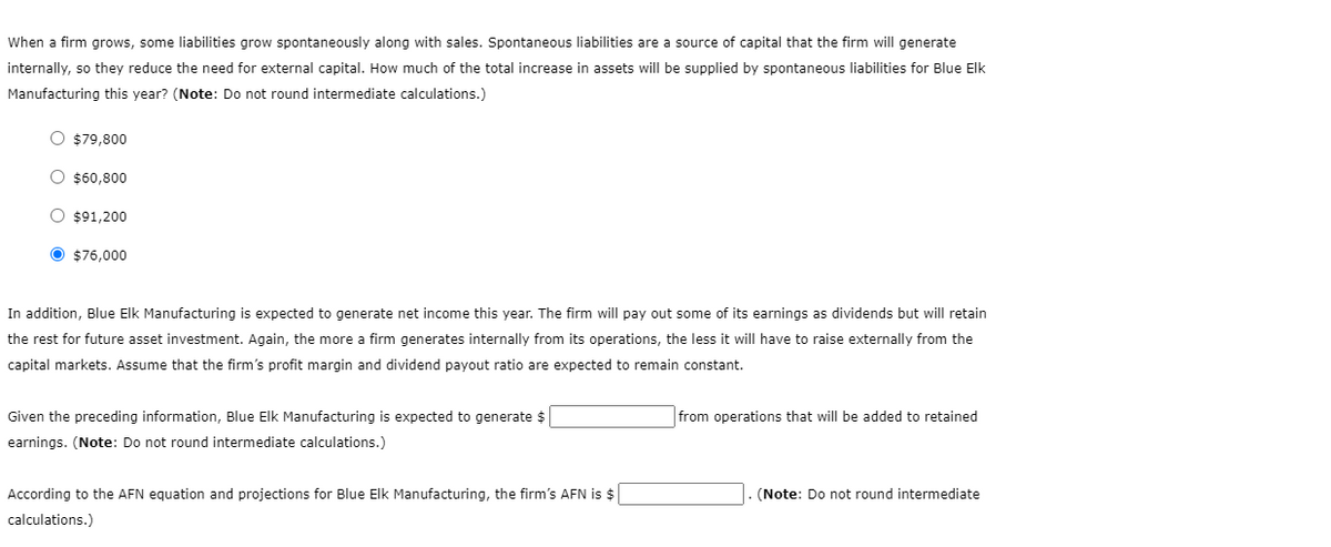 When a firm grows, some liabilities grow spontaneously along with sales. Spontaneous liabilities are a source of capital that the firm will generate
internally, so they reduce the need for external capital. How much of the total increase in assets will be supplied by spontaneous liabilities for Blue Elk
Manufacturing this year? (Note: Do not round intermediate calculations.)
O $79,800
O $60,800
O $91,200
O $76,000
In addition, Blue Elk Manufacturing is expected to generate net income this year. The firm will pay out some of its earnings as dividends but will retain
the rest for future asset investment. Again, the more a firm generates internally from its operations, the less it will have to raise externally from the
capital markets. Assume that the firm's profit margin and dividend payout ratio are expected to remain constant.
Given the preceding information, Blue Elk Manufacturing is expected to generate $
earnings. (Note: Do not round intermediate calculations.)
According to the AFN equation and projections for Blue Elk Manufacturing, the firm's AFN is $
calculations.)
from operations that will be added to retained
(Note: Do not round intermediate