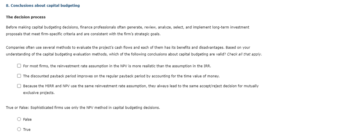 8. Conclusions about capital budgeting
The decision process
Before making capital budgeting decisions, finance professionals often generate, review, analyze, select, and implement long-term investment
proposals that meet firm-specific criteria and are consistent with the firm's strategic goals.
Companies often use several methods to evaluate the project's cash flows and each of them has its benefits and disadvantages. Based on your
understanding of the capital budgeting evaluation methods, which of the following conclusions about capital budgeting are valid? Check all that apply.
For most firms, the reinvestment rate assumption in the NPV is more realistic than the assumption in the IRR.
The discounted payback period improves on the regular payback period by accounting for the time value of money.
Because the MIRR and NPV use the same reinvestment rate assumption, they always lead to the same accept/reject decision for mutually
exclusive projects.
True or False: Sophisticated firms use only the NPV method in capital budgeting decisions.
O False
O True