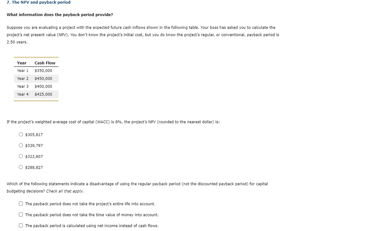 7. The NPV and payback period
What information does the payback period provide?
Suppose you are evaluating a project with the expected future cash inflows shown in the following table. Your boss has asked you to calculate the
project's net present value (NPV). You don't know the project's initial cost, but you do know the project's regular, or conventional, payback period is
2.50 years.
Year
Year 1
Year 2
Year 3
Year 4
Cash Flow
$350,000
$450,000
$400,000
$425,000
If the project's weighted average cost of capital (WACC) is 8%, the project's NPV (rounded to the nearest dollar) is:
O $305,817
O $339,797
O $322,807
O $288,827
Which of the following statements indicate a disadvantage of using the regular payback period (not the discounted payback period) for capital
budgeting decisions? Check all that apply.
The payback period does not take the project's entire life into account.
The payback period does not take the time value of money into account.
The payback period is calculated using net income instead of cash flows.