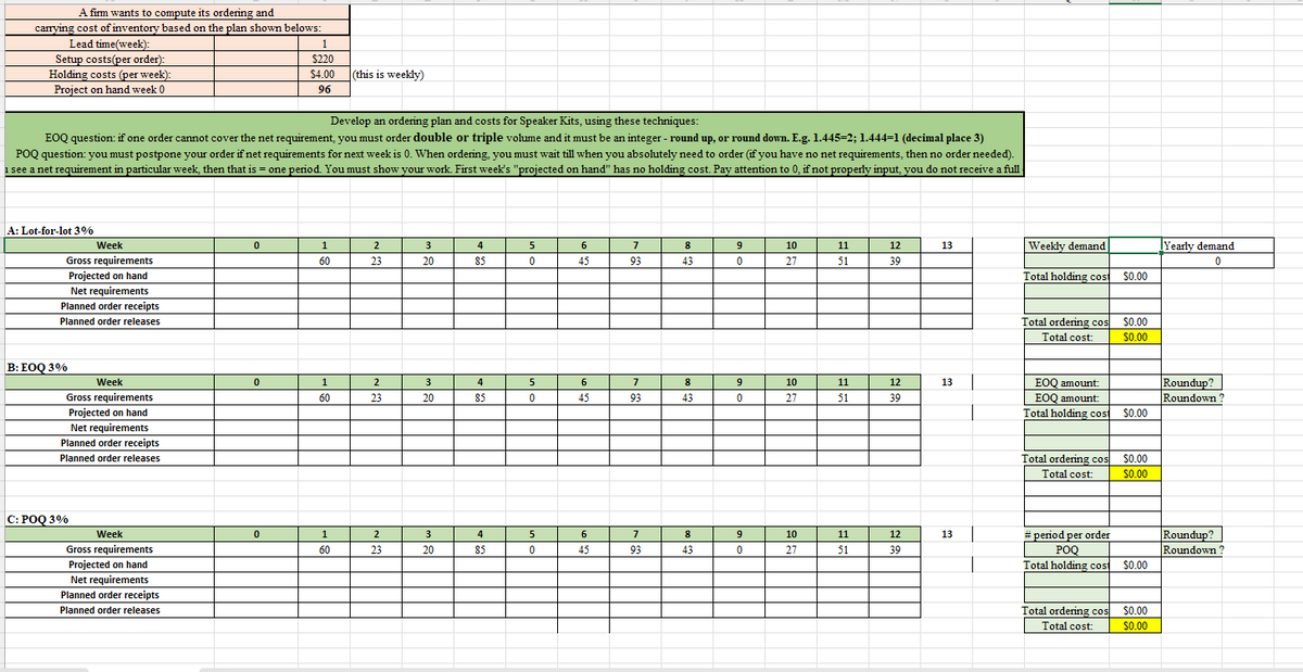 A firm wants to compute its ordering and
carrying cost of inventory based on the plan shown belows:
Lead time(week):
Setup costs(per order):
Holding costs (per week):
Project on hand week 0
1
$220
$4.00
96
(this is weekly)
Develop an ordering plan and costs for Speaker Kits, using these techniques:
EOQ question: if one order cannot cover the net requirement, you must order double or triple volume and it must be an integer - round up, or round down. E.g. 1.445=2; 1.444=1 (decimal place 3)
POQ question: you must postpone your order if net requirements for next week is 0. When ordering, you must wait till when you absolutely need to order (if you have no net requirements, then no order needed).
1 see a net requirement in particular week, then that is = one period. You must show your work. First week's "projected on hand" has no holding cost. Pay attention to 0, if not properly input, you do not receive a full
A: Lot-for-lot 3%
Week
Gross requirements
Projected on hand
Net requirements
Planned order receipts
Planned order releases
B: EOQ 3%
Week
Gross requirements
Projected on hand
Net requirements
Planned order receipts
Planned order releases
C: POQ 3%
Week
Gross requirements
Projected on hand
Net requirements
Planned order receipts
Planned order releases
0
1
2
3
4
5
6
7
8
9
10
11
12
13
60
23
20
85
0
45
93
43
0
27
51
39
Weekly demand
Yearly demand
0
Total holding cost
$0.00
Total ordering cos
Total cost:
$0.00
$0.00
0
1
2
3
4
5
6
7
8
9
10
11
12
13
EOQ amount:
60
23
20
85
0
45
93
43
0
27
51
39
EOQ amount:
Roundup?
Roundown?
Total holding cost
$0.00
Total ordering cos
Total cost:
$0.00
$0.00
0
1
2
3
4
5
6
7
8
9
10
11
12
13
60
23
20
85
0
45
93
43
0
27
51
39
#period per order
POQ
Total holding cost
Roundup?
Roundown?
$0.00
Total ordering cos
$0.00
Total cost:
$0.00