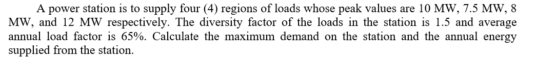 A power station is to supply four (4) regions of loads whose peak values are 10 MW, 7.5 MW, 8
MW, and 12 MW respectively. The diversity factor of the loads in the station is 1.5 and average
annual load factor is 65%. Calculate the maximum demand on the station and the annual energy
supplied from the station.
