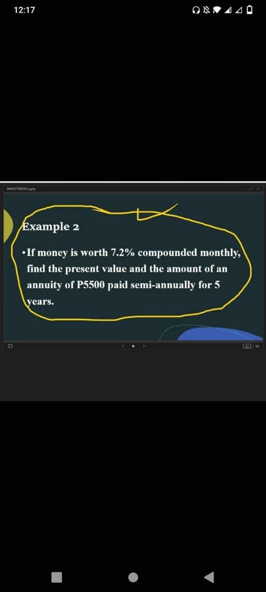 12:17
INVESTMENT.pnts
Example 2
• If money is worth 7.2% compounded monthly,
find the present value and the amount of an
annuity of P5500 paid semi-annually for 5
years.
口
9/ 36
