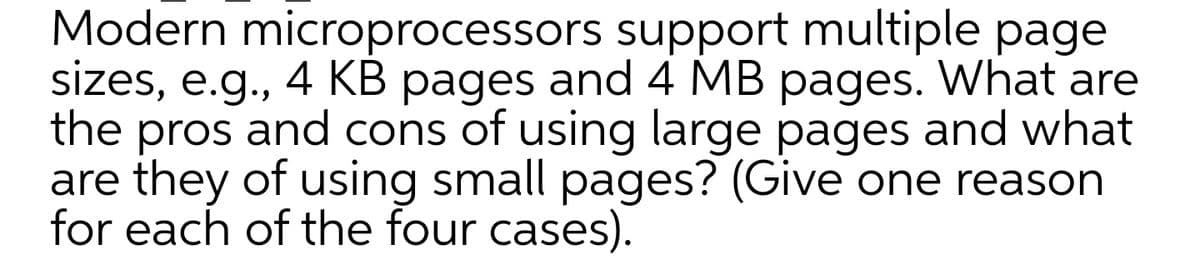 Modern microprocessors support multiple page
sizes, e.g., 4 KB pages and 4 MB pages. What are
the pros and cons of using large pages and what
are they of using small pages? (Give one reason
for each of the four cases).

