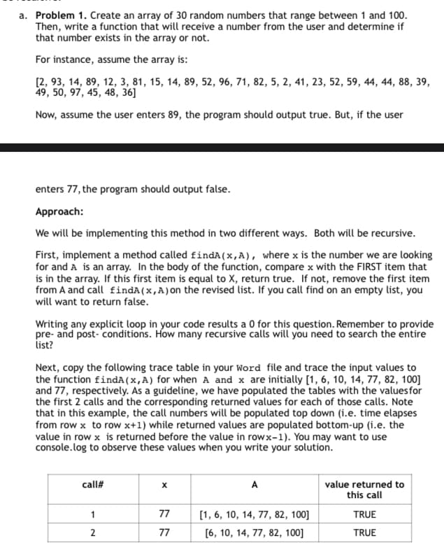 a. Problem 1. Create an array of 30 random numbers that range between 1 and 100.
Then, write a function that will receive a number from the user and determine if
that number exists in the array or not.
For instance, assume the array is:
[2, 93, 14, 89, 12, 3, 81, 15, 14, 89, 52, 96, 71, 82, 5, 2, 41, 23, 52, 59, 44, 44, 88, 39,
49, 50, 97, 45, 48, 36]
Now, assume the user enters 89, the program should output true. But, if the user
enters 77, the program should output false.
Approach:
We will be implementing this method in two different ways. Both will be recursive.
First, implement a method called findA (x,A), where x is the number we are looking
for and A is an array. In the body of the function, compare x with the FIRST item that
is in the array. If this first item is equal to X, return true. If not, remove the first item
from A and call findA (x,A) on the revised list. If you call find on an empty list, you
will want to return false.
Writing any explicit loop in your code results a 0 for this question. Remember to provide
pre- and post-conditions. How many recursive calls will you need to search the entire
list?
Next, copy the following trace table in your Word file and trace the input values to
the function findA(x,A) for when A and x are initially [1, 6, 10, 14, 77, 82, 100]
and 77, respectively. As a guideline, we have populated the tables with the values for
the first 2 calls and the corresponding returned values for each of those calls. Note
that in this example, the call numbers will be populated top down (i.e. time elapses
from row x to row x+1) while returned values are populated bottom-up (i.e. the
value in row x is returned before the value in rowx-1). You may want to use
console.log to observe these values when you write your solution.
call#
A
value returned to
this call
1
77
[1, 6, 10, 14, 77, 82, 100]
TRUE
2
77
[6, 10, 14, 77, 82, 100]
TRUE